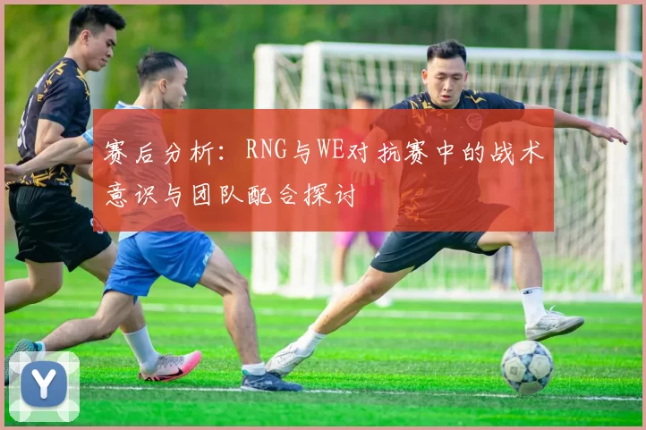 赛后分析：RNG与WE对抗赛中的战术意识与团队配合探讨