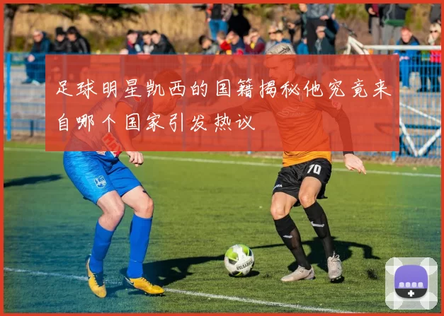 足球明星凯西的国籍揭秘他究竟来自哪个国家引发热议