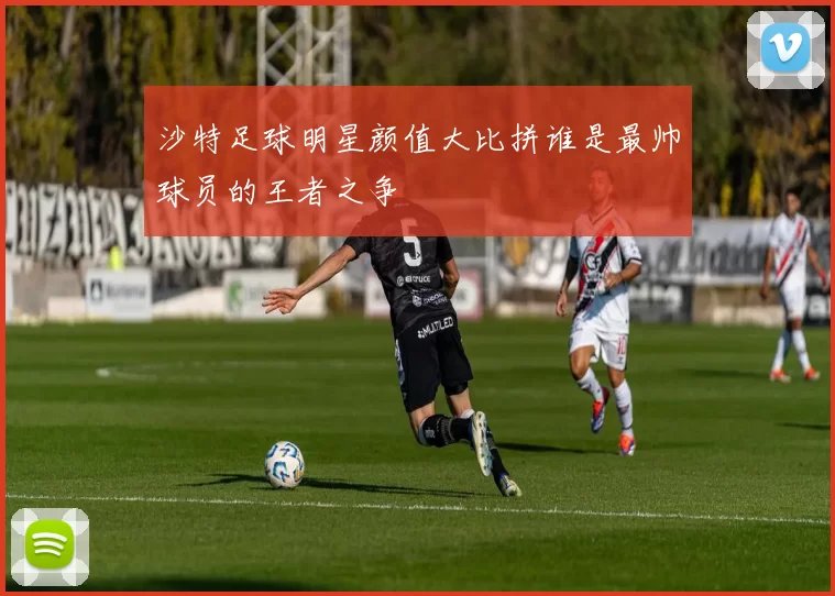 沙特足球明星颜值大比拼谁是最帅球员的王者之争