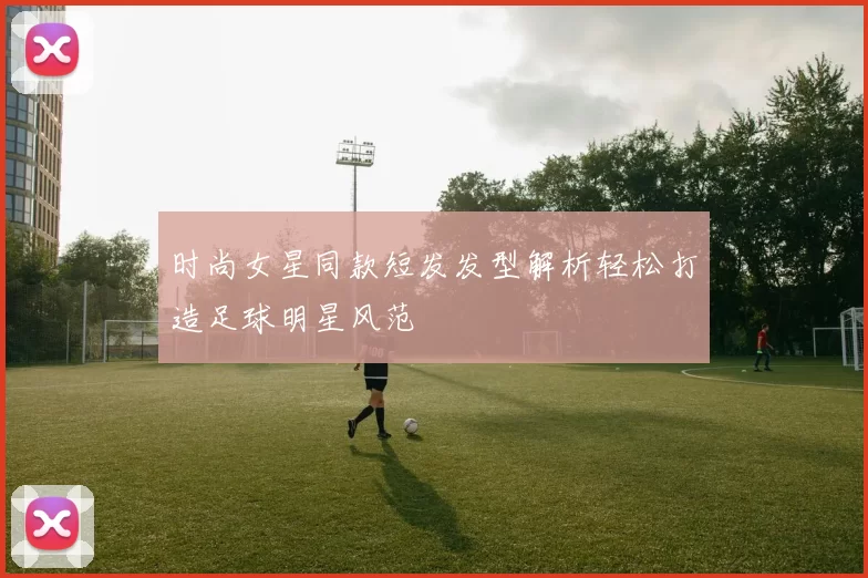 时尚女星同款短发发型解析轻松打造足球明星风范