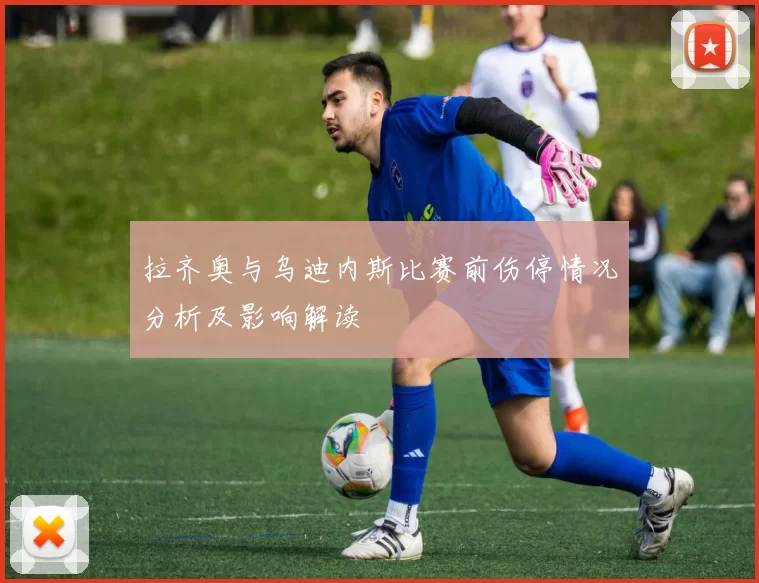 拉齐奥与乌迪内斯比赛前伤停情况分析及影响解读