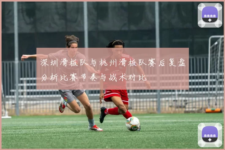 深圳滑板队与杭州滑板队赛后复盘分析比赛节奏与战术对比