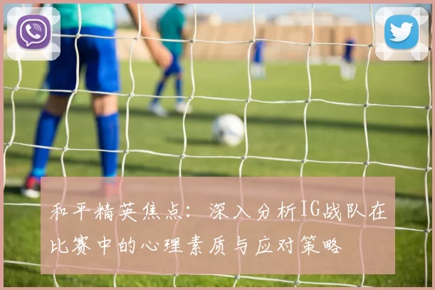 和平精英焦点：深入分析IG战队在比赛中的心理素质与应对策略