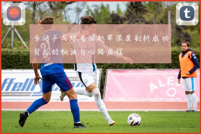 专访乒乓球名将赵军深度剖析成功背后的秘诀与心路历程