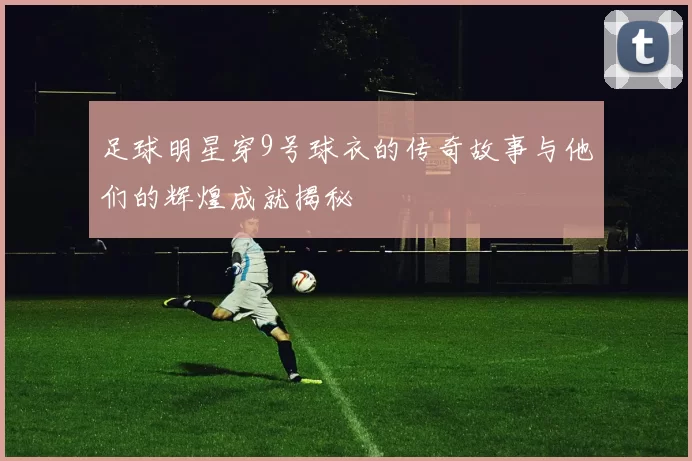 足球明星穿9号球衣的传奇故事与他们的辉煌成就揭秘