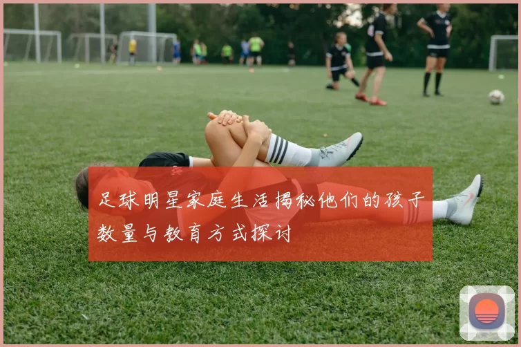 足球明星家庭生活揭秘他们的孩子数量与教育方式探讨