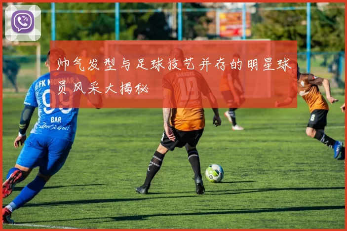 帅气发型与足球技艺并存的明星球员风采大揭秘