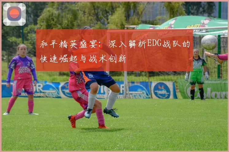 和平精英盛宴：深入解析EDG战队的快速崛起与战术创新