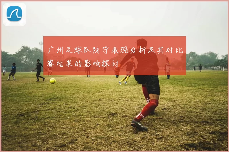 广州足球队防守表现分析及其对比赛结果的影响探讨