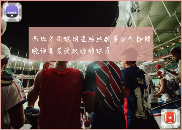 西班牙足球明星粉丝数量排行榜揭晓谁是最受欢迎的球员