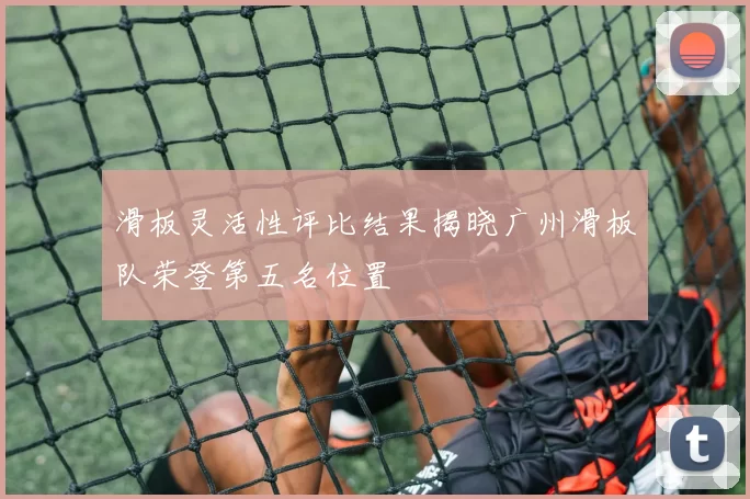 滑板灵活性评比结果揭晓广州滑板队荣登第五名位置