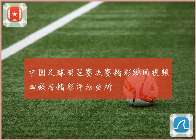 中国足球明星赛决赛精彩瞬间视频回顾与精彩评论分析