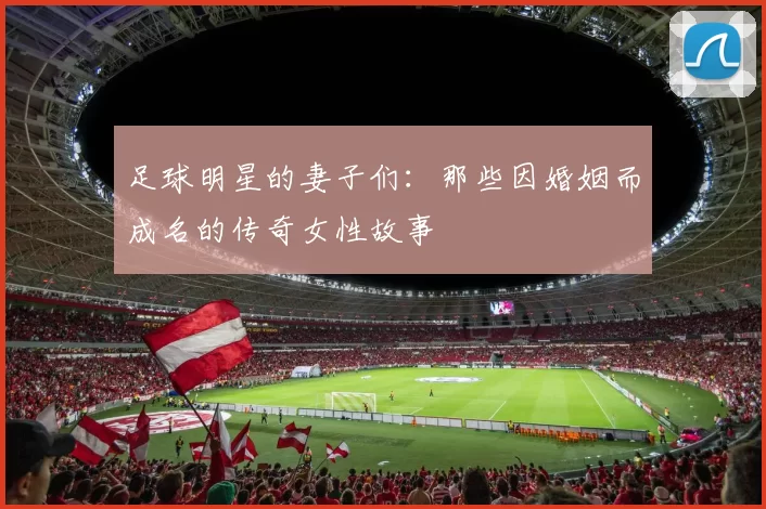 足球明星的妻子们：那些因婚姻而成名的传奇女性故事