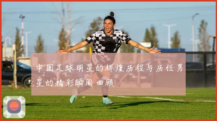 中国足球明星的辉煌历程与历任男星的精彩瞬间回顾
