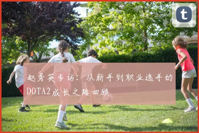 赵秀英专访：从新手到职业选手的DOTA2成长之路回顾